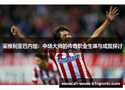 塞维利亚巴内加：中场大师的传奇职业生涯与成就探讨