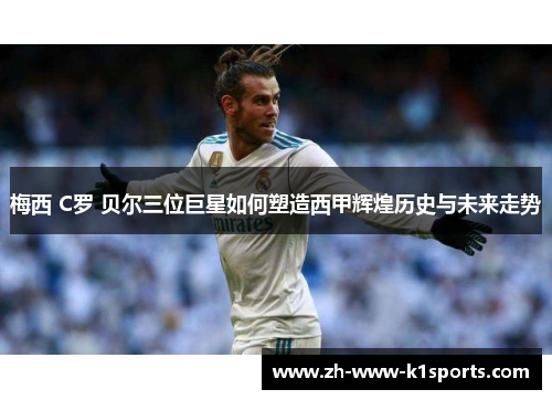 梅西 C罗 贝尔三位巨星如何塑造西甲辉煌历史与未来走势 梅西 C罗 贝尔三位巨星如何塑造西甲辉煌历史与未来走势