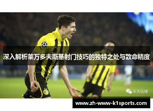 深入解析莱万多夫斯基射门技巧的独特之处与致命精度