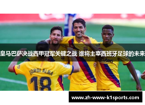 皇马巴萨决战西甲冠军关键之战 谁将主宰西班牙足球的未来