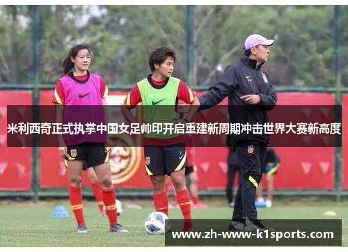 米利西奇正式执掌中国女足帅印开启重建新周期冲击世界大赛新高度 米利西奇正式执掌中国女足帅印开启重建新周期冲击世界大赛新高度