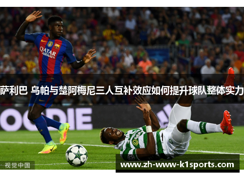 萨利巴 乌帕与楚阿梅尼三人互补效应如何提升球队整体实力