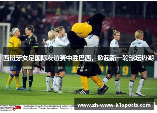 西班牙女足国际友谊赛中胜巴西，掀起新一轮球坛热潮